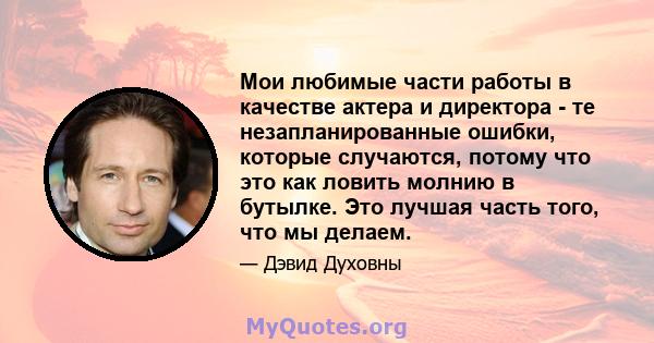 Мои любимые части работы в качестве актера и директора - те незапланированные ошибки, которые случаются, потому что это как ловить молнию в бутылке. Это лучшая часть того, что мы делаем.