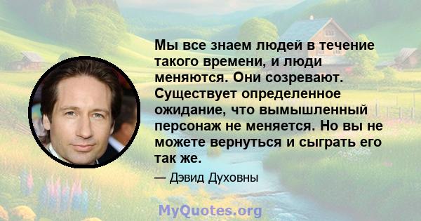 Мы все знаем людей в течение такого времени, и люди меняются. Они созревают. Существует определенное ожидание, что вымышленный персонаж не меняется. Но вы не можете вернуться и сыграть его так же.