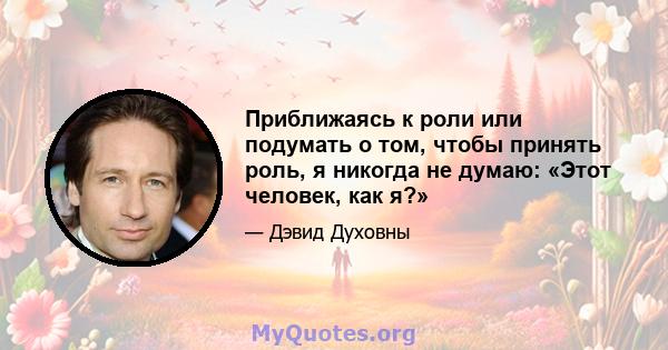 Приближаясь к роли или подумать о том, чтобы принять роль, я никогда не думаю: «Этот человек, как я?»