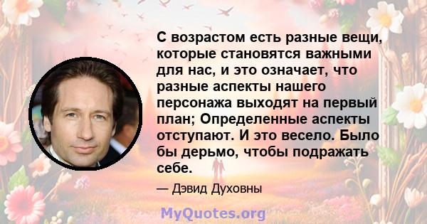 С возрастом есть разные вещи, которые становятся важными для нас, и это означает, что разные аспекты нашего персонажа выходят на первый план; Определенные аспекты отступают. И это весело. Было бы дерьмо, чтобы подражать 