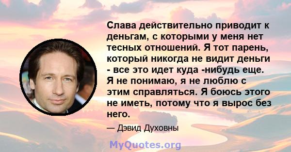 Слава действительно приводит к деньгам, с которыми у меня нет тесных отношений. Я тот парень, который никогда не видит деньги - все это идет куда -нибудь еще. Я не понимаю, я не люблю с этим справляться. Я боюсь этого