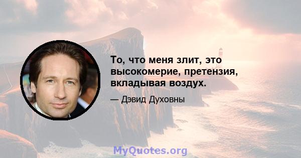 То, что меня злит, это высокомерие, претензия, вкладывая воздух.