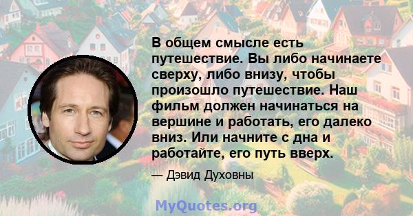 В общем смысле есть путешествие. Вы либо начинаете сверху, либо внизу, чтобы произошло путешествие. Наш фильм должен начинаться на вершине и работать, его далеко вниз. Или начните с дна и работайте, его путь вверх.