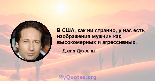 В США, как ни странно, у нас есть изображения мужчин как высокомерных и агрессивных.