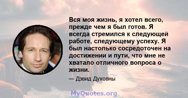 Вся моя жизнь, я хотел всего, прежде чем я был готов. Я всегда стремился к следующей работе, следующему успеху. Я был настолько сосредоточен на достижении и пути, что мне не хватало отличного вопроса о жизни.