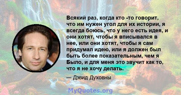 Всякий раз, когда кто -то говорит, что им нужен угол для их истории, я всегда боюсь, что у него есть идея, и они хотят, чтобы я вписывался в нее, или они хотят, чтобы я сам придумал идею, или я должен был быть более