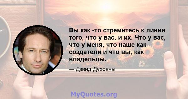 Вы как -то стремитесь к линии того, что у вас, и их. Что у вас, что у меня, что наше как создатели и что вы, как владельцы.