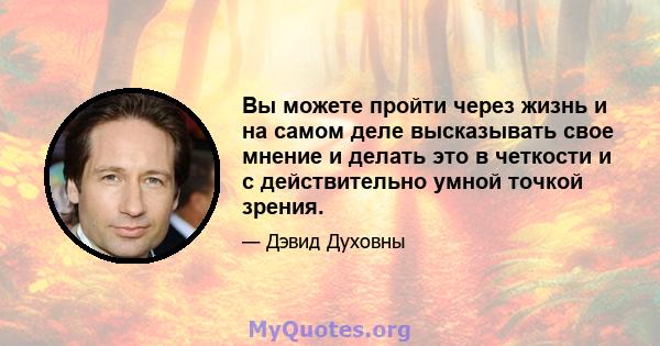 Вы можете пройти через жизнь и на самом деле высказывать свое мнение и делать это в четкости и с действительно умной точкой зрения.