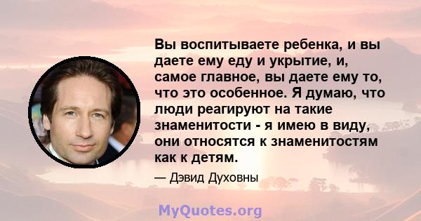 Вы воспитываете ребенка, и вы даете ему еду и укрытие, и, самое главное, вы даете ему то, что это особенное. Я думаю, что люди реагируют на такие знаменитости - я имею в виду, они относятся к знаменитостям как к детям.