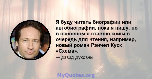 Я буду читать биографии или автобиографии, пока я пишу, но в основном я ставлю книги в очередь для чтения, например, новый роман Рэйчел Куск «Схема».