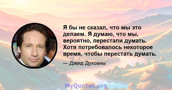 Я бы не сказал, что мы это делаем. Я думаю, что мы, вероятно, перестали думать. Хотя потребовалось некоторое время, чтобы перестать думать.