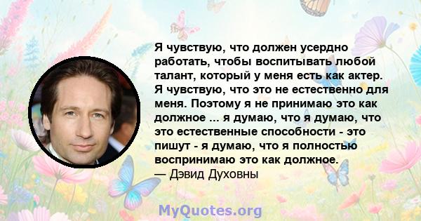 Я чувствую, что должен усердно работать, чтобы воспитывать любой талант, который у меня есть как актер. Я чувствую, что это не естественно для меня. Поэтому я не принимаю это как должное ... я думаю, что я думаю, что