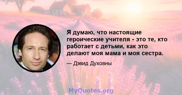 Я думаю, что настоящие героические учителя - это те, кто работает с детьми, как это делают моя мама и моя сестра.