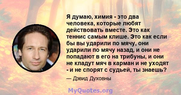 Я думаю, химия - это два человека, которые любят действовать вместе. Это как теннис самым клише. Это как если бы вы ударили по мячу, они ударили по мячу назад, и они не попадают в его на трибуны, и они не кладут мяч в