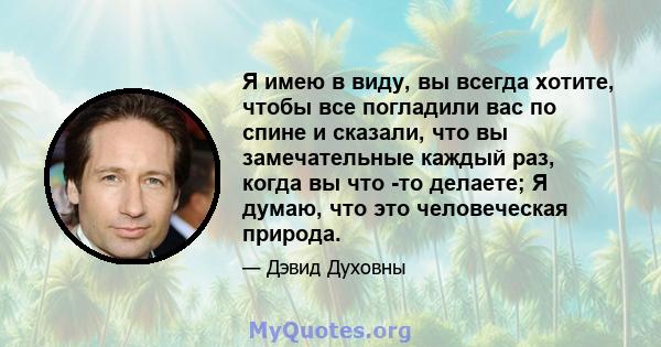 Я имею в виду, вы всегда хотите, чтобы все погладили вас по спине и сказали, что вы замечательные каждый раз, когда вы что -то делаете; Я думаю, что это человеческая природа.