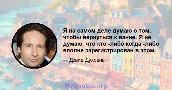 Я на самом деле думаю о том, чтобы вернуться к ванне. Я не думаю, что кто -либо когда -либо вполне зарегистрирован в этом.