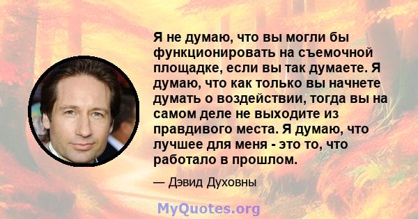 Я не думаю, что вы могли бы функционировать на съемочной площадке, если вы так думаете. Я думаю, что как только вы начнете думать о воздействии, тогда вы на самом деле не выходите из правдивого места. Я думаю, что