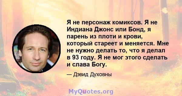 Я не персонаж комиксов. Я не Индиана Джонс или Бонд, я парень из плоти и крови, который стареет и меняется. Мне не нужно делать то, что я делал в 93 году. Я не мог этого сделать и слава Богу.