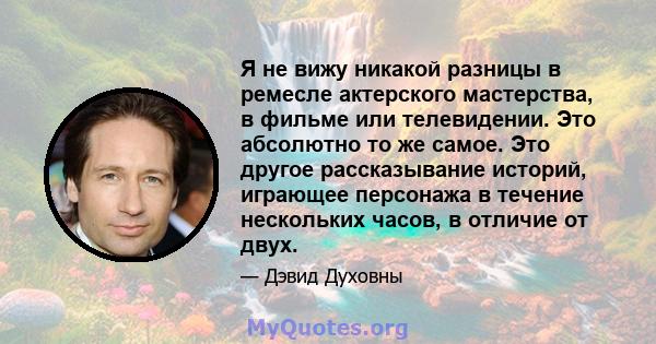 Я не вижу никакой разницы в ремесле актерского мастерства, в фильме или телевидении. Это абсолютно то же самое. Это другое рассказывание историй, играющее персонажа в течение нескольких часов, в отличие от двух.