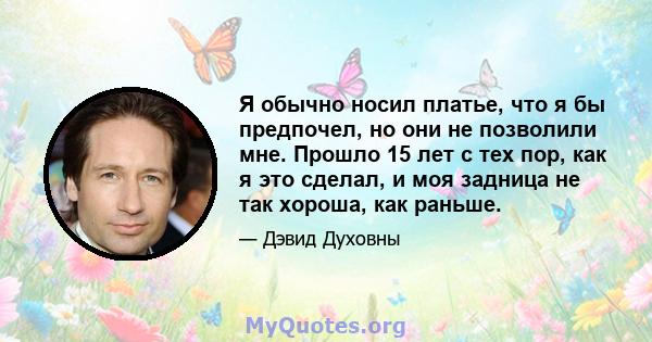 Я обычно носил платье, что я бы предпочел, но они не позволили мне. Прошло 15 лет с тех пор, как я это сделал, и моя задница не так хороша, как раньше.