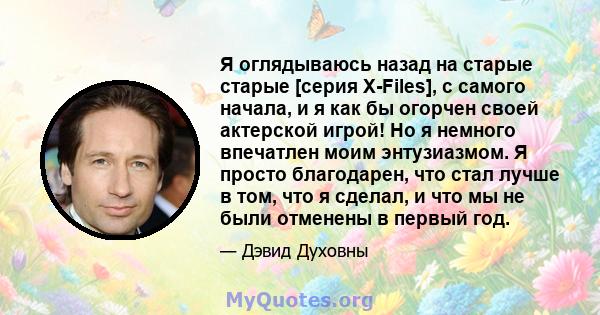 Я оглядываюсь назад на старые старые [серия X-Files], с самого начала, и я как бы огорчен своей актерской игрой! Но я немного впечатлен моим энтузиазмом. Я просто благодарен, что стал лучше в том, что я сделал, и что мы 