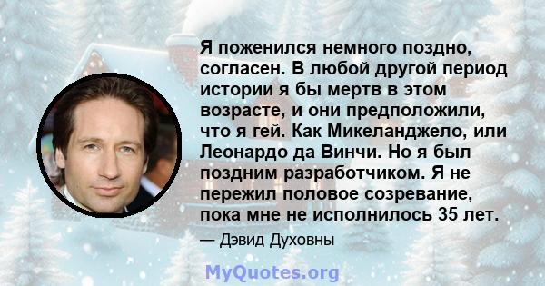 Я поженился немного поздно, согласен. В любой другой период истории я бы мертв в этом возрасте, и они предположили, что я гей. Как Микеланджело, или Леонардо да Винчи. Но я был поздним разработчиком. Я не пережил