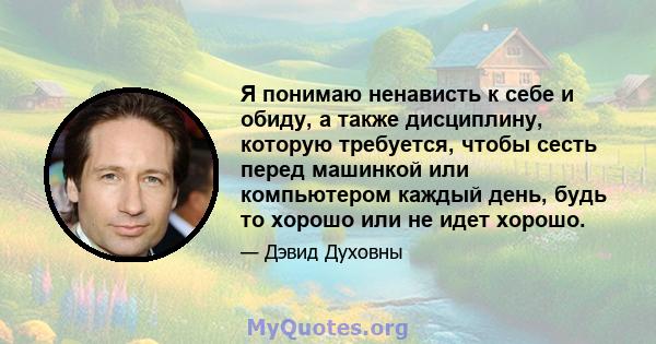 Я понимаю ненависть к себе и обиду, а также дисциплину, которую требуется, чтобы сесть перед машинкой или компьютером каждый день, будь то хорошо или не идет хорошо.