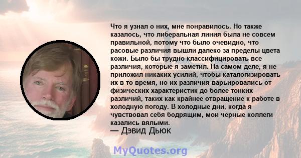 Что я узнал о них, мне понравилось. Но также казалось, что либеральная линия была не совсем правильной, потому что было очевидно, что расовые различия вышли далеко за пределы цвета кожи. Было бы трудно классифицировать