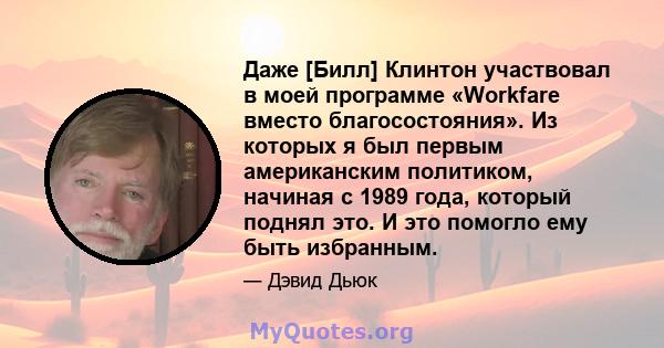 Даже [Билл] Клинтон участвовал в моей программе «Workfare вместо благосостояния». Из которых я был первым американским политиком, начиная с 1989 года, который поднял это. И это помогло ему быть избранным.