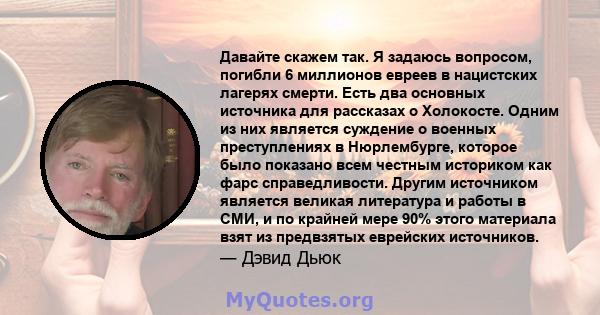 Давайте скажем так. Я задаюсь вопросом, погибли 6 миллионов евреев в нацистских лагерях смерти. Есть два основных источника для рассказах о Холокосте. Одним из них является суждение о военных преступлениях в