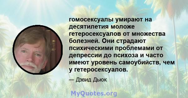 гомосексуалы умирают на десятилетия моложе гетеросексуалов от множества болезней. Они страдают психическими проблемами от депрессии до психоза и часто имеют уровень самоубийств, чем у гетеросексуалов.