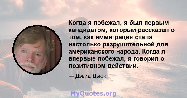 Когда я побежал, я был первым кандидатом, который рассказал о том, как иммиграция стала настолько разрушительной для американского народа. Когда я впервые побежал, я говорил о позитивном действии.