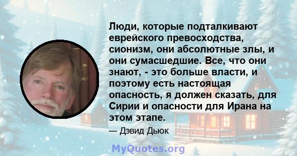 Люди, которые подталкивают еврейского превосходства, сионизм, они абсолютные злы, и они сумасшедшие. Все, что они знают, - это больше власти, и поэтому есть настоящая опасность, я должен сказать, для Сирии и опасности