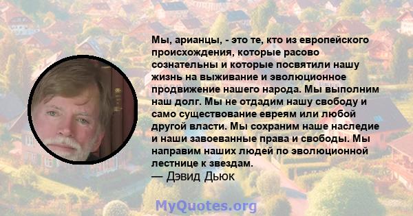 Мы, арианцы, - это те, кто из европейского происхождения, которые расово сознательны и которые посвятили нашу жизнь на выживание и эволюционное продвижение нашего народа. Мы выполним наш долг. Мы не отдадим нашу свободу 