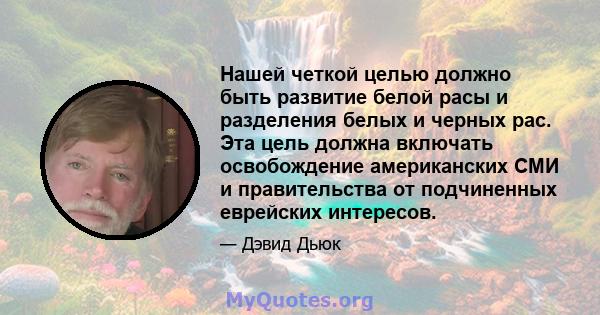 Нашей четкой целью должно быть развитие белой расы и разделения белых и черных рас. Эта цель должна включать освобождение американских СМИ и правительства от подчиненных еврейских интересов.