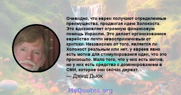 Очевидно, что евреи получают определенные преимущества, продвигая идею Холокоста. Это вдохновляет огромную финансовую помощь Израилю. Это делает организованное еврейство почти невосприимчивым от критики. Независимо от