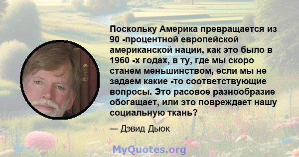 Поскольку Америка превращается из 90 -процентной европейской американской нации, как это было в 1960 -х годах, в ту, где мы скоро станем меньшинством, если мы не задаем какие -то соответствующие вопросы. Это расовое