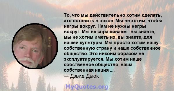 То, что мы действительно хотим сделать, это оставить в покое. Мы не хотим, чтобы негры вокруг. Нам не нужны негры вокруг. Мы не спрашиваем - вы знаете, мы не хотим иметь их, вы знаете, для нашей культуры. Мы просто