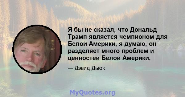 Я бы не сказал, что Дональд Трамп является чемпионом для Белой Америки, я думаю, он разделяет много проблем и ценностей Белой Америки.