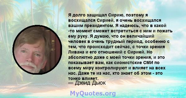 Я долго защищал Сирию, поэтому я восхищался Сирией, я очень восхищался вашим президентом. Я надеюсь, что в какой -то момент сможет встретиться с ним и пожать ему руку. Я думаю, что он величайший человек в очень трудный