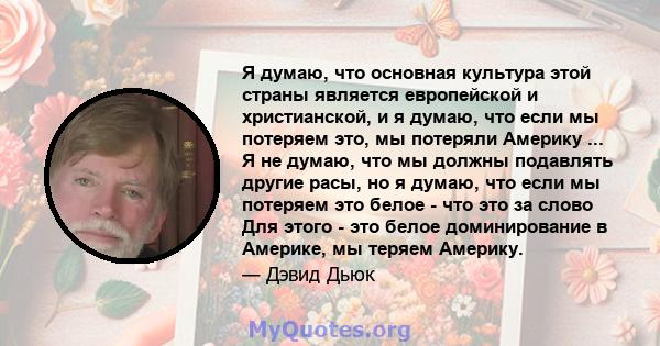 Я думаю, что основная культура этой страны является европейской и христианской, и я думаю, что если мы потеряем это, мы потеряли Америку ... Я не думаю, что мы должны подавлять другие расы, но я думаю, что если мы