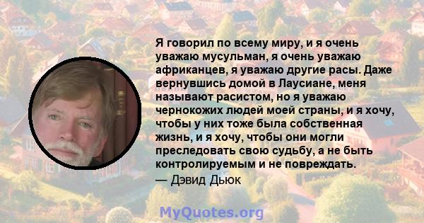 Я говорил по всему миру, и я очень уважаю мусульман, я очень уважаю африканцев, я уважаю другие расы. Даже вернувшись домой в Лаусиане, меня называют расистом, но я уважаю чернокожих людей моей страны, и я хочу, чтобы у 