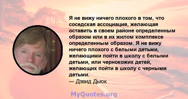 Я не вижу ничего плохого в том, что соседская ассоциация, желающая оставить в своем районе определенным образом или в их жилом комплексе определенным образом. Я не вижу ничего плохого с белыми детьми, желающими пойти в