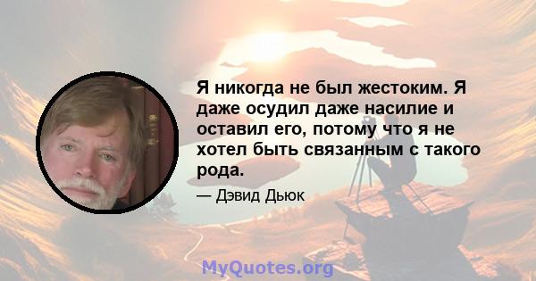 Я никогда не был жестоким. Я даже осудил даже насилие и оставил его, потому что я не хотел быть связанным с такого рода.