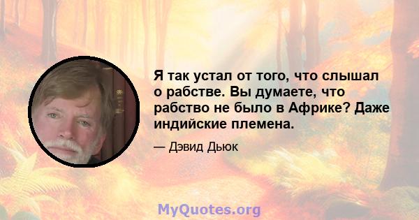 Я так устал от того, что слышал о рабстве. Вы думаете, что рабство не было в Африке? Даже индийские племена.