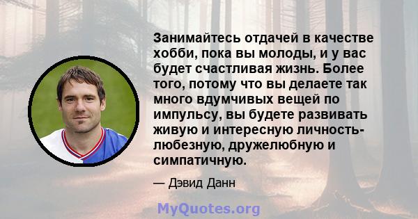 Занимайтесь отдачей в качестве хобби, пока вы молоды, и у вас будет счастливая жизнь. Более того, потому что вы делаете так много вдумчивых вещей по импульсу, вы будете развивать живую и интересную личность- любезную,