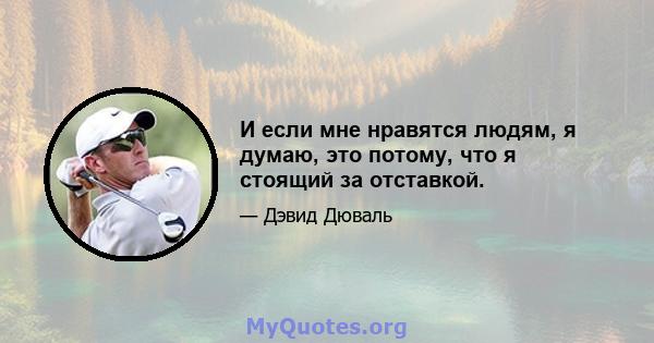 И если мне нравятся людям, я думаю, это потому, что я стоящий за отставкой.