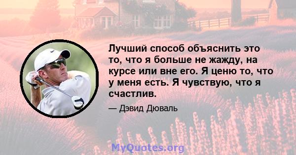 Лучший способ объяснить это то, что я больше не жажду, на курсе или вне его. Я ценю то, что у меня есть. Я чувствую, что я счастлив.