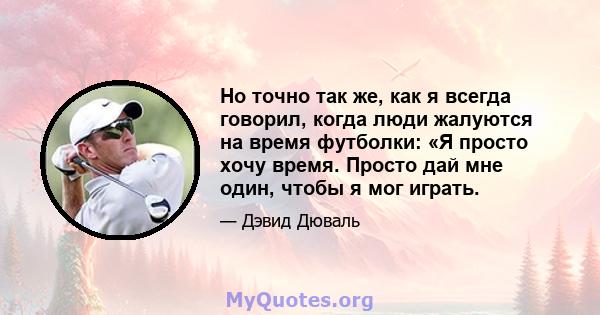 Но точно так же, как я всегда говорил, когда люди жалуются на время футболки: «Я просто хочу время. Просто дай мне один, чтобы я мог играть.