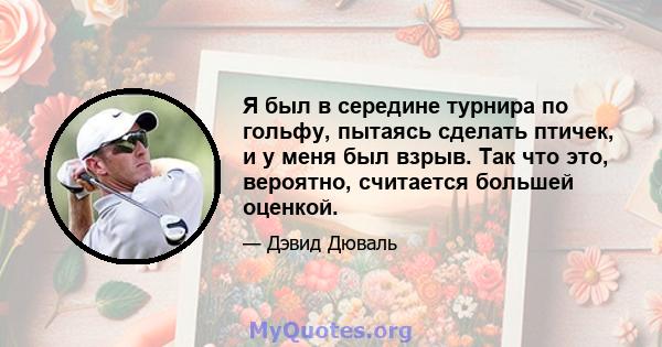 Я был в середине турнира по гольфу, пытаясь сделать птичек, и у меня был взрыв. Так что это, вероятно, считается большей оценкой.